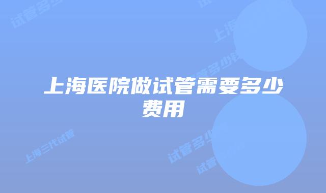 上海医院做试管需要多少费用