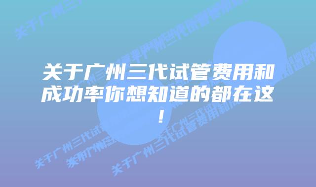 关于广州三代试管费用和成功率你想知道的都在这！