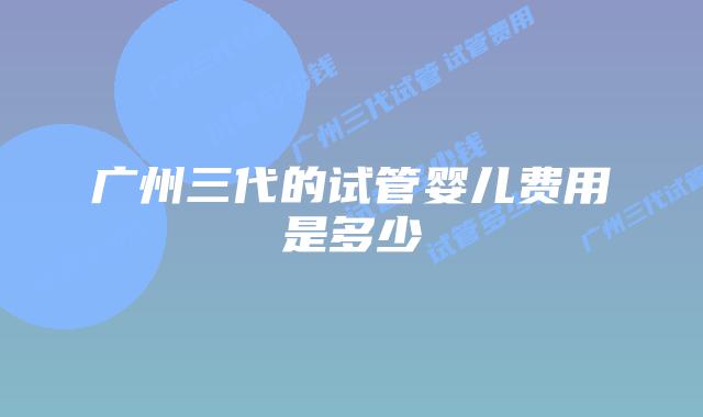 广州三代的试管婴儿费用是多少