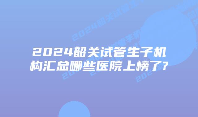 2024韶关试管生子机构汇总哪些医院上榜了?