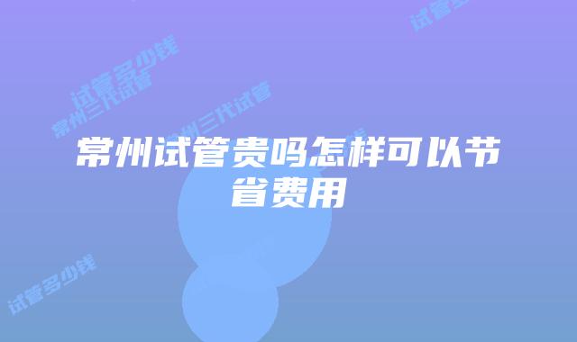 常州试管贵吗怎样可以节省费用