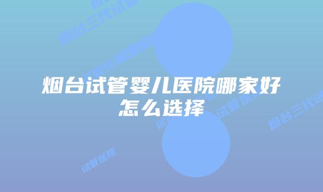 烟台试管婴儿医院哪家好怎么选择