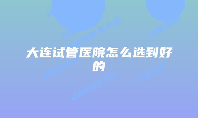 大连试管医院怎么选到好的