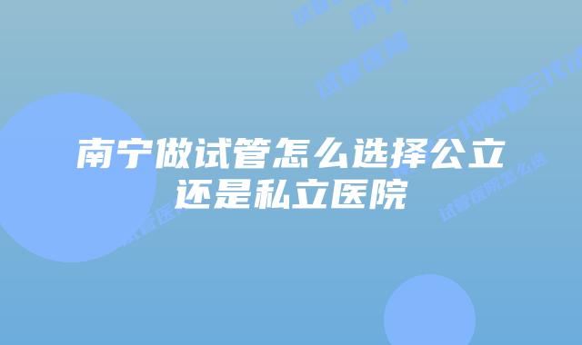 南宁做试管怎么选择公立还是私立医院