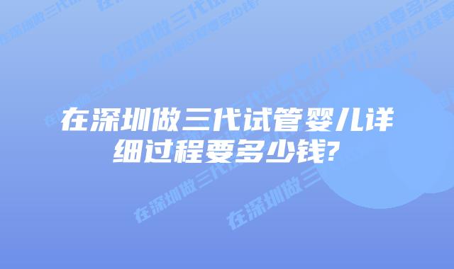 在深圳做三代试管婴儿详细过程要多少钱?