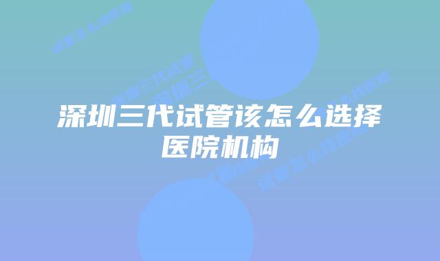 深圳三代试管该怎么选择医院机构