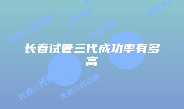 长春试管三代成功率有多高