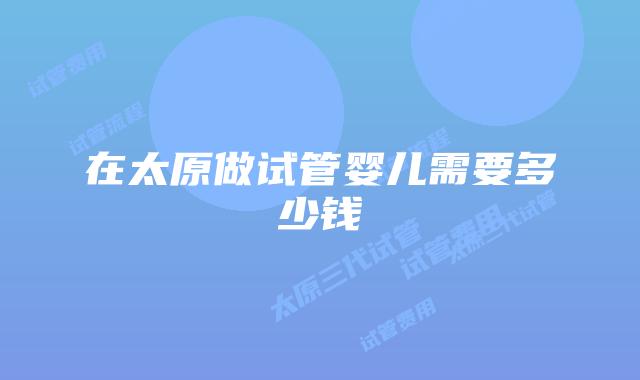 在太原做试管婴儿需要多少钱