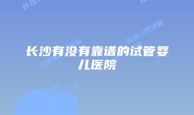 长沙有没有靠谱的试管婴儿医院