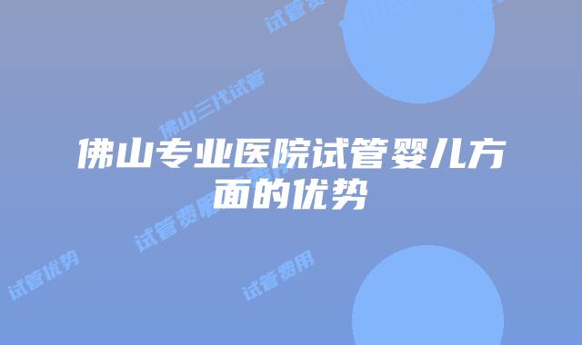 佛山专业医院试管婴儿方面的优势
