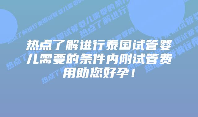 热点了解进行泰国试管婴儿需要的条件内附试管费用助您好孕!