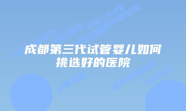 成都第三代试管婴儿如何挑选好的医院