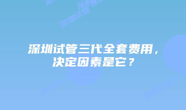 深圳试管三代全套费用,决定因素是它?