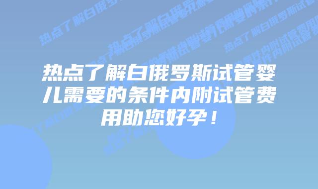 热点了解白俄罗斯试管婴儿需要的条件内附试管费用助您好孕！