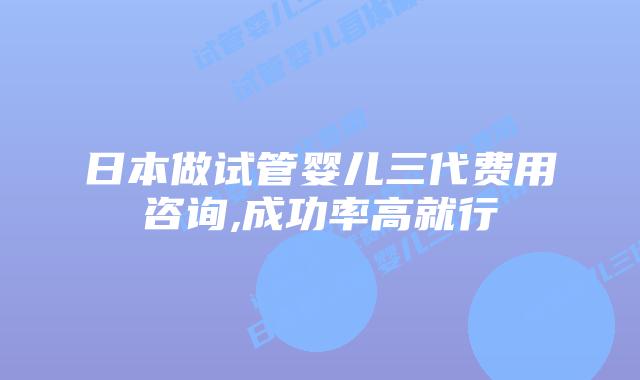 日本做试管婴儿三代费用咨询,成功率高就行