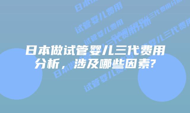 日本做试管婴儿三代费用分析，涉及哪些因素?