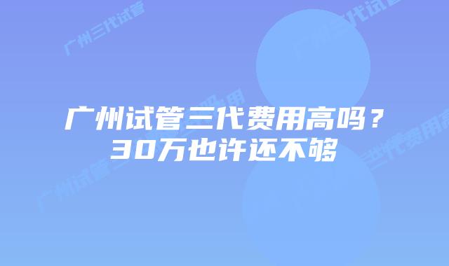 广州试管三代费用高吗?30万也许还不够