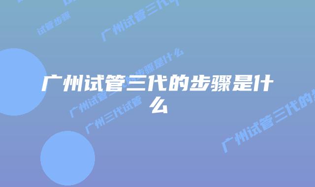 广州试管三代的步骤是什么