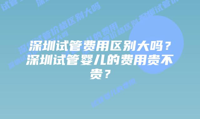深圳试管费用区别大吗？深圳试管婴儿的费用贵不贵？