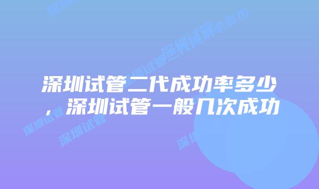 深圳试管二代成功率多少，深圳试管一般几次成功