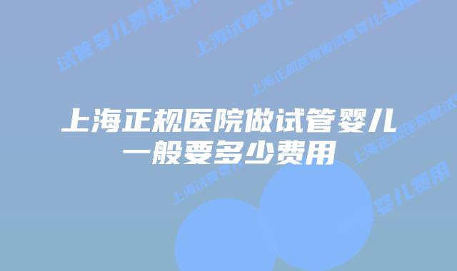 上海正规医院做试管婴儿一般要多少费用
