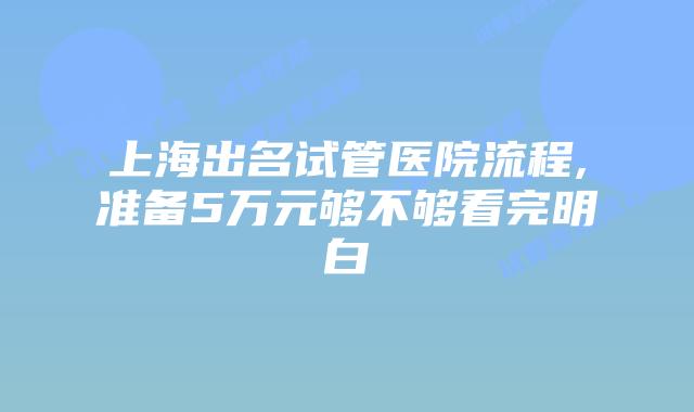 上海出名试管医院流程,准备5万元够不够看完明白