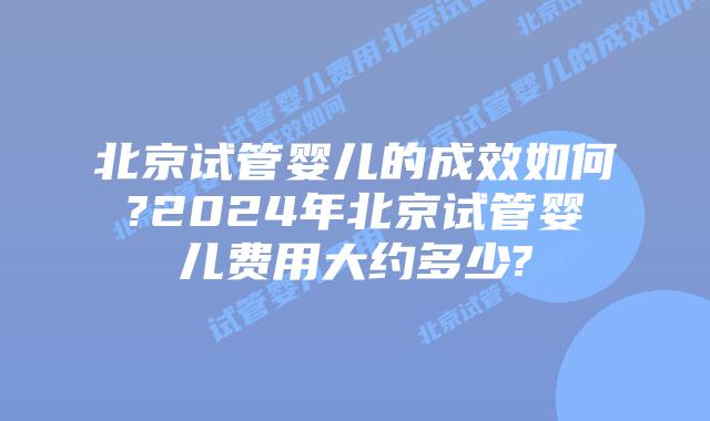 北京试管婴儿的成效如何?2024年北京试管婴儿费用大约多少?