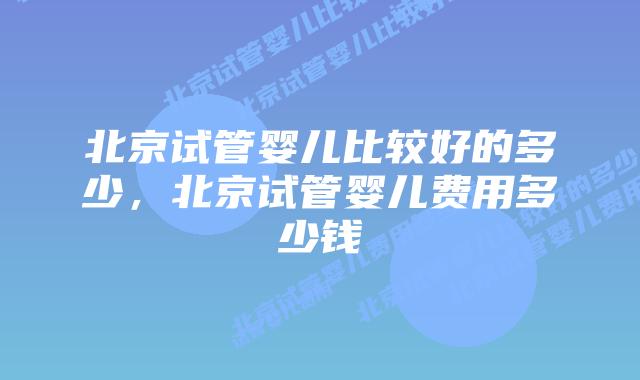 北京试管婴儿比较好的多少,北京试管婴儿费用多少钱