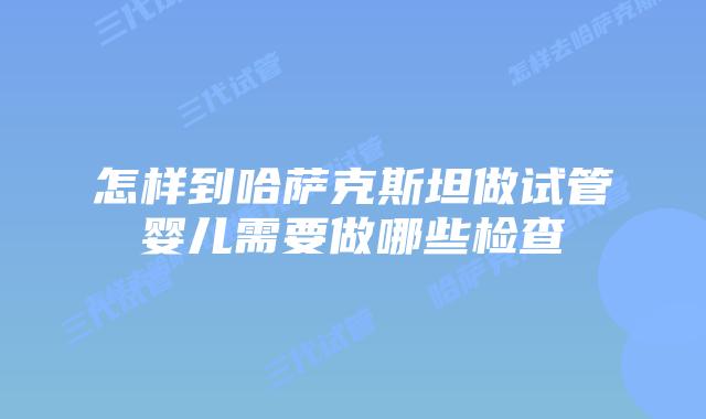 怎样到哈萨克斯坦做试管婴儿需要做哪些检查