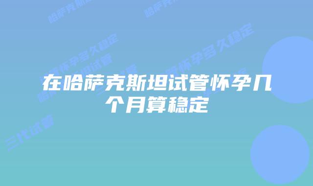 在哈萨克斯坦试管怀孕几个月算稳定