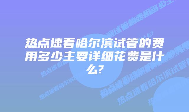 热点速看哈尔滨试管的费用多少主要详细花费是什么?
