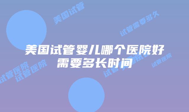 美国试管婴儿哪个医院好需要多长时间