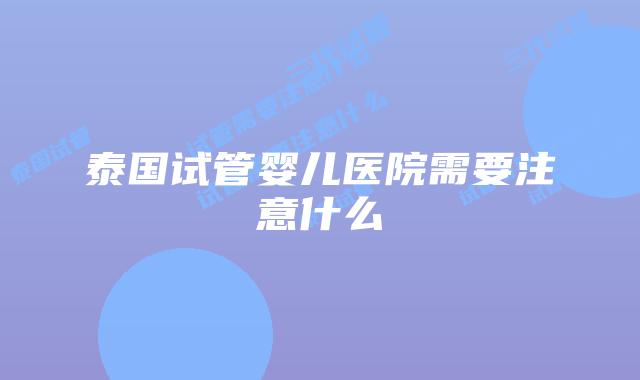 泰国试管婴儿医院需要注意什么