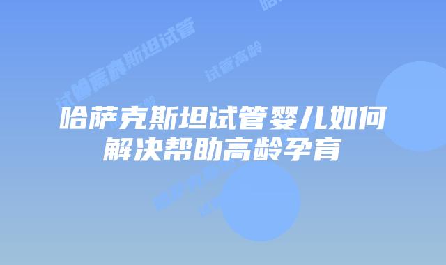 哈萨克斯坦试管婴儿如何解决帮助高龄孕育