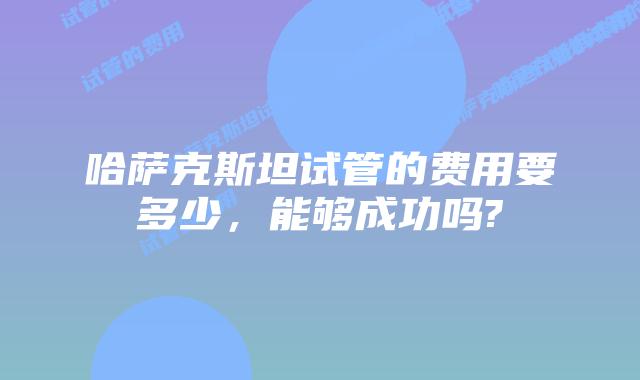 哈萨克斯坦试管的费用要多少,能够成功吗?
