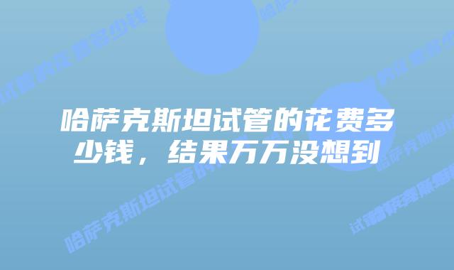 哈萨克斯坦试管的花费多少钱,结果万万没想到