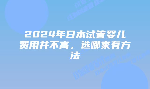 2024年日本试管婴儿费用并不高，选哪家有方法