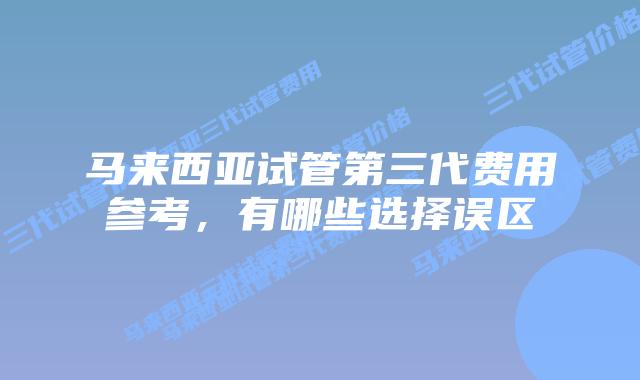马来西亚试管第三代费用参考,有哪些选择误区