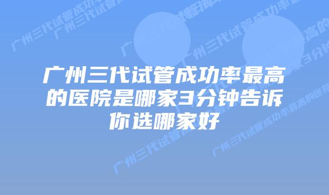 广州三代试管成功率最高的医院是哪家3分钟告诉你选哪家好