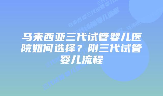 马来西亚三代试管婴儿医院如何选择？附三代试管婴儿流程
