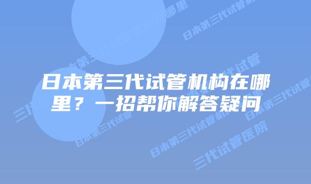 日本第三代试管机构在哪里?一招帮你解答疑问
