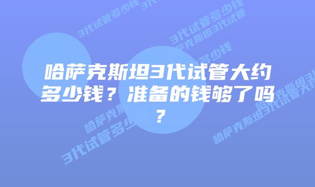 哈萨克斯坦3代试管大约多少钱?准备的钱够了吗?