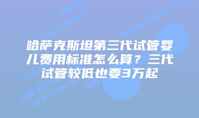哈萨克斯坦第三代试管婴儿费用标准怎么算？三代试管较低也要3万起