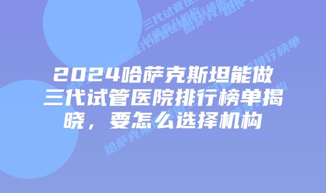 2024哈萨克斯坦能做三代试管医院排行榜单揭晓,要怎么选择机构