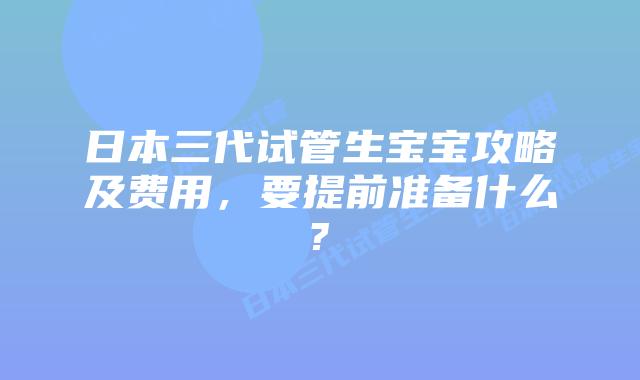 日本三代试管生宝宝攻略及费用，要提前准备什么?