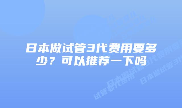 日本做试管3代费用要多少？可以推荐一下吗