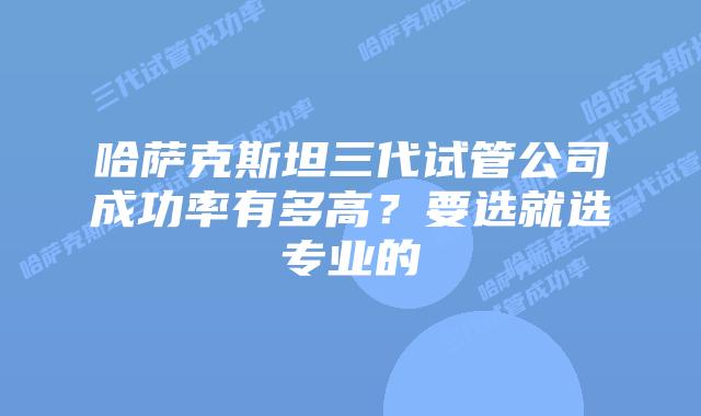 哈萨克斯坦三代试管公司成功率有多高?要选就选专业的