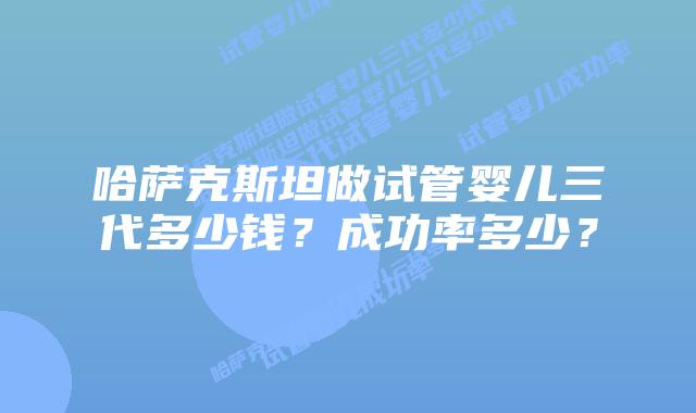 哈萨克斯坦做试管婴儿三代多少钱？成功率多少？