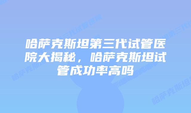 哈萨克斯坦第三代试管医院大揭秘，哈萨克斯坦试管成功率高吗