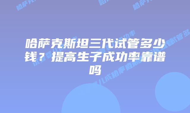 哈萨克斯坦三代试管多少钱?提高生子成功率靠谱吗